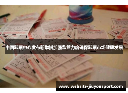 中国彩票中心发布新举措加强监管力度确保彩票市场健康发展