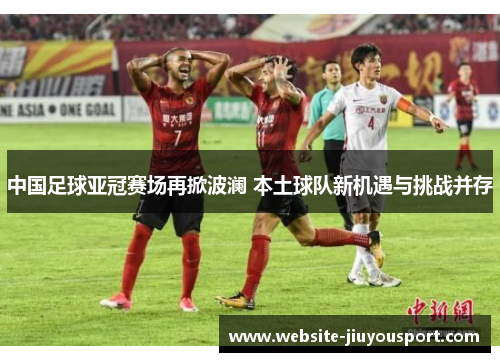 中国足球亚冠赛场再掀波澜 本土球队新机遇与挑战并存